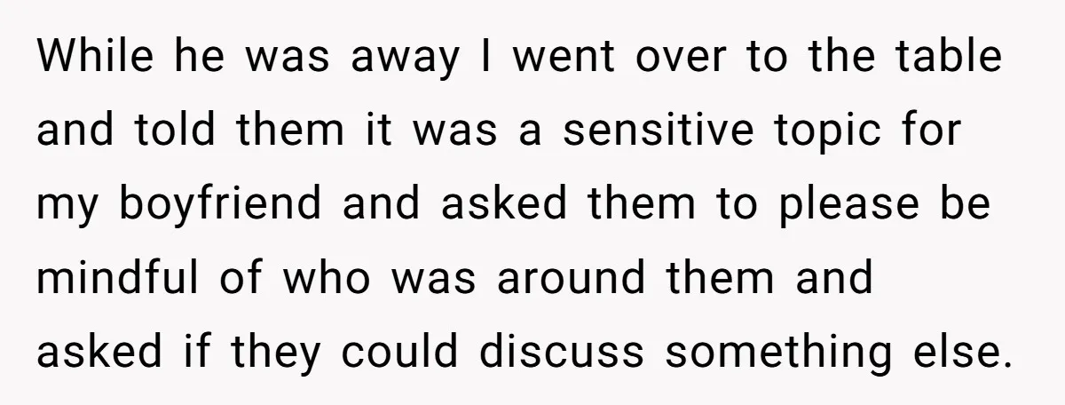 While he was away I went over to the table and told them it was a sensitive topic for my boyfriend and asked them to please be mindful of who...