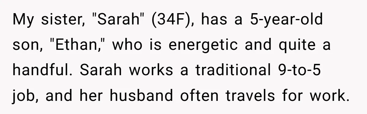 My sister, "Sarah" (34F), has a 5-year-old son, "Ethan," who is energetic and quite a handful. Sarah works a traditional 9-to-5 job, and her husband often travels for work.