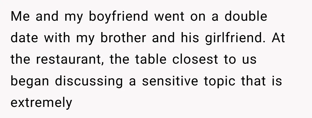 Me and my boyfriend went on a double date with my brother and his girlfriend. At the restaurant, the table closest to us began discussing a sensitive topic that is...