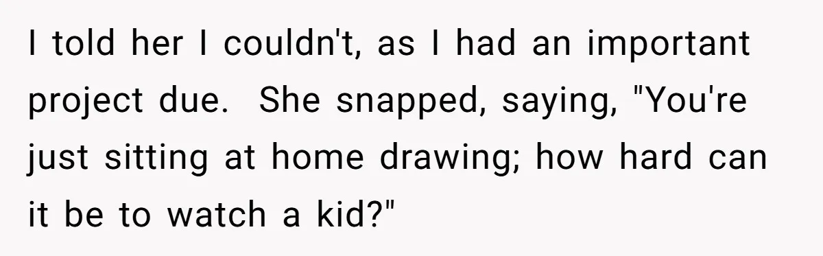 I told her I couldn't, as I had an important project due.  She snapped, saying, "You're just sitting at home drawing; how hard can it be to watch a kid?"