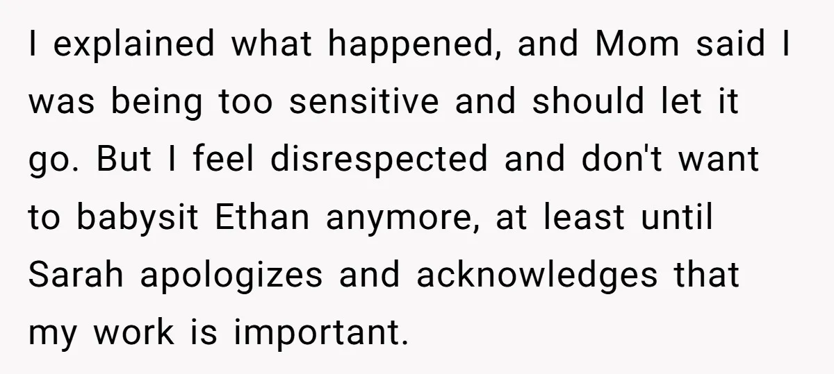 I explained what happened, and Mom said I was being too sensitive and should let it go. But I feel disrespected and don't want to babysit Ethan anymore, at least...