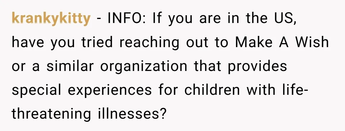 krankykitty − INFO: If you are in the US, have you tried reaching out to Make A Wish or a similar organization that provides special experiences for children with life-threatening...