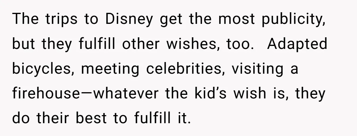 The trips to Disney get the most publicity, but they fulfill other wishes, too. Adapted bicycles, meeting celebrities, visiting a firehouse—whatever the kid’s wish is, they do their best to...