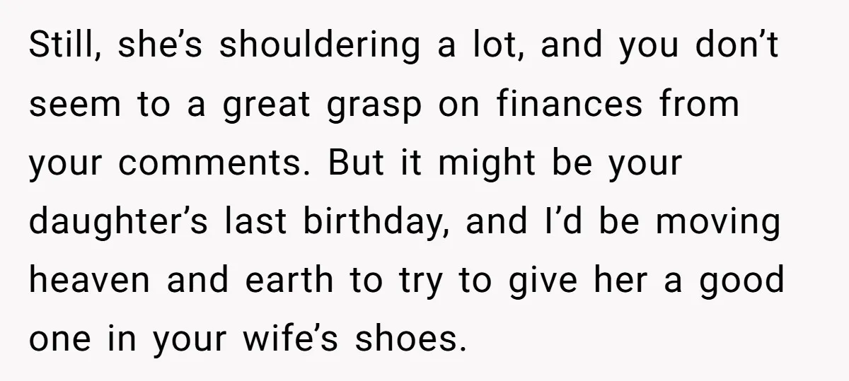 Still, she’s shouldering a lot, and you don’t seem to a great grasp on finances from your comments. But it might be your daughter’s last birthday, and I’d be moving...