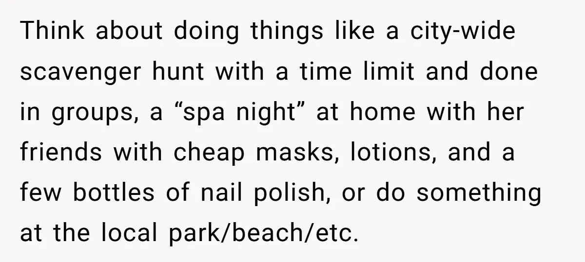 Think about doing things like a city-wide scavenger hunt with a time limit and done in groups, a “spa night” at home with her friends with cheap masks, lotions, and...
