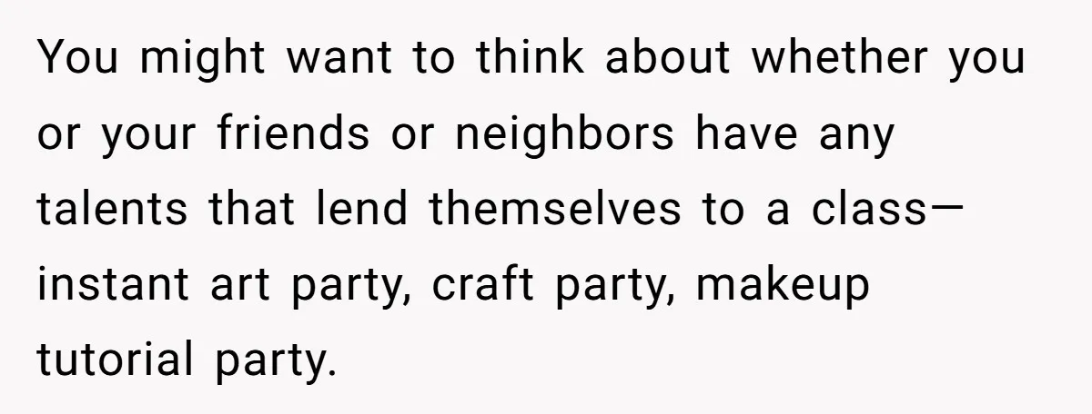 You might want to think about whether you or your friends or neighbors have any talents that lend themselves to a class—instant art party, craft party, makeup tutorial party.