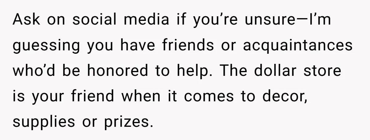 Ask on social media if you’re unsure—I’m guessing you have friends or acquaintances who’d be honored to help. The dollar store is your friend when it comes to decor, supplies...