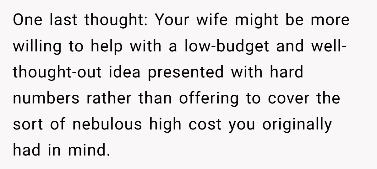 One last thought: Your wife might be more willing to help with a low-budget and well-thought-out idea presented with hard numbers rather than offering to cover the sort of nebulous...