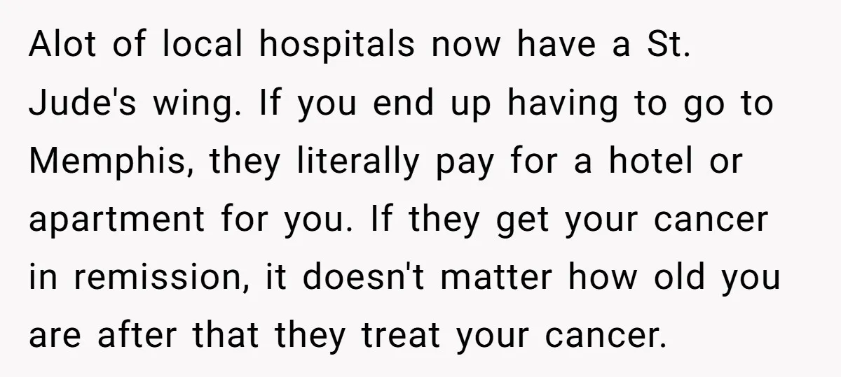 Alot of local hospitals now have a St. Jude's wing. If you end up having to go to Memphis, they literally pay for a hotel or apartment for you. If...