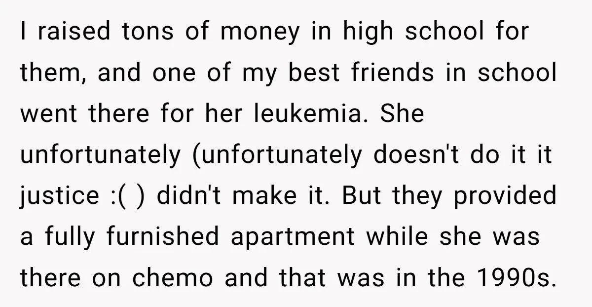 I raised tons of money in high school for them, and one of my best friends in school went there for her leukemia. She unfortunately (unfortunately doesn't do it it...