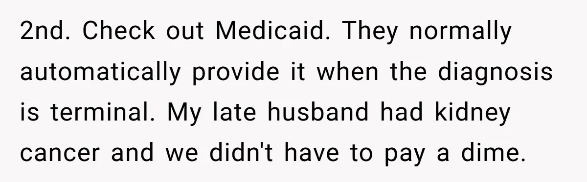 2nd. Check out Medicaid. They normally automatically provide it when the diagnosis is terminal. My late husband had kidney cancer and we didn't have to pay a dime.