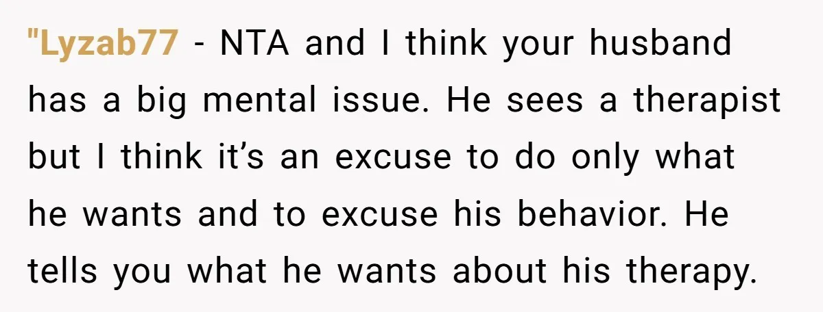 "Lyzab77 − NTA and I think your husband has a big mental issue. He sees a therapist but I think it’s an excuse to do only what he wants and...