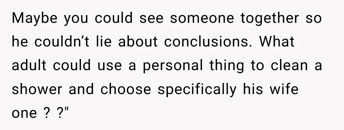 Maybe you could see someone together so he couldn’t lie about conclusions. What adult could use a personal thing to clean a shower and choose specifically his wife one ?...