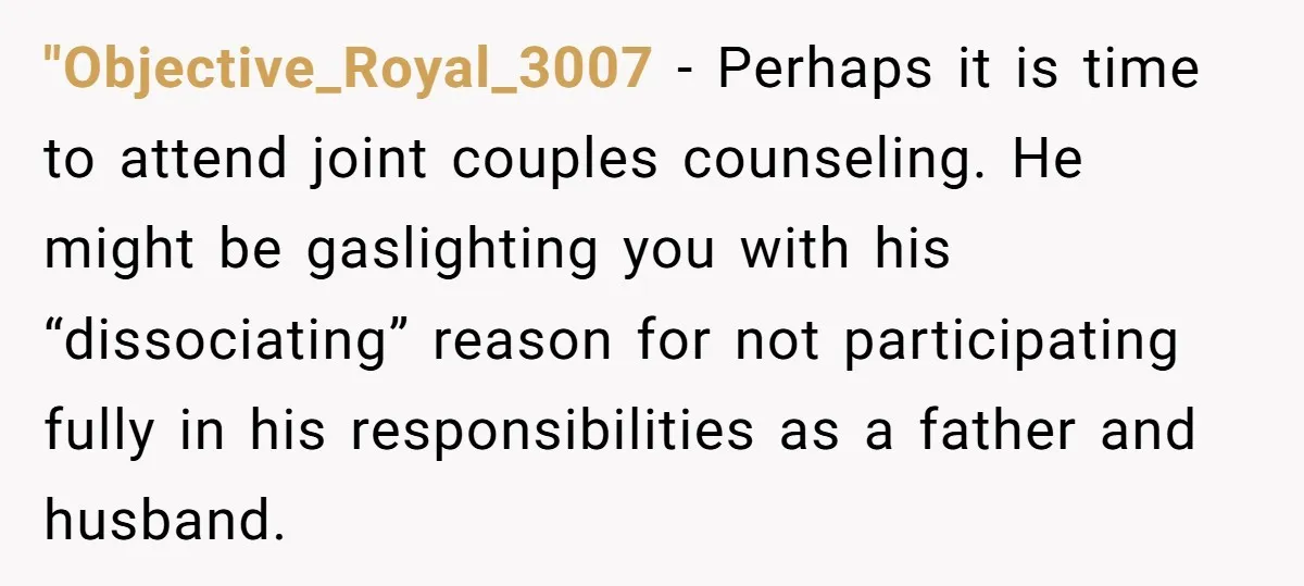 "Objective_Royal_3007 − Perhaps it is time to attend joint couples counseling. He might be gaslighting you with his “dissociating” reason for not participating fully in his responsibilities as a father...