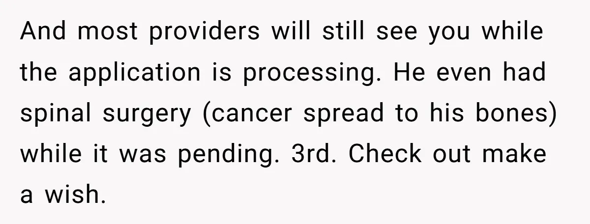And most providers will still see you while the application is processing. He even had spinal surgery (cancer spread to his bones) while it was pending. 3rd. Check out make...