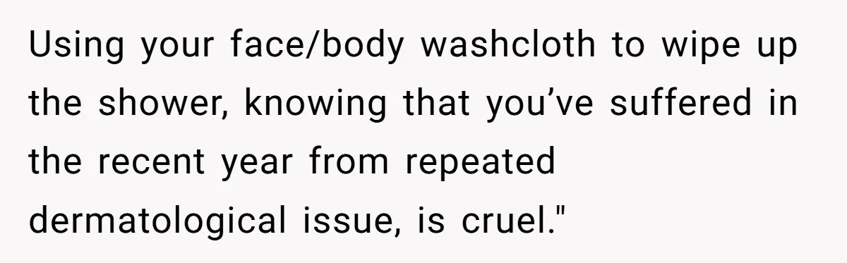 Using your face/body washcloth to wipe up the shower, knowing that you’ve suffered in the recent year from repeated dermatological issue, is cruel."