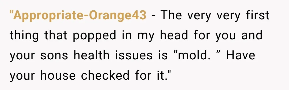 "Appropriate-Orange43 − The very very first thing that popped in my head for you and your sons health issues is “mold. ” Have your house checked for it."