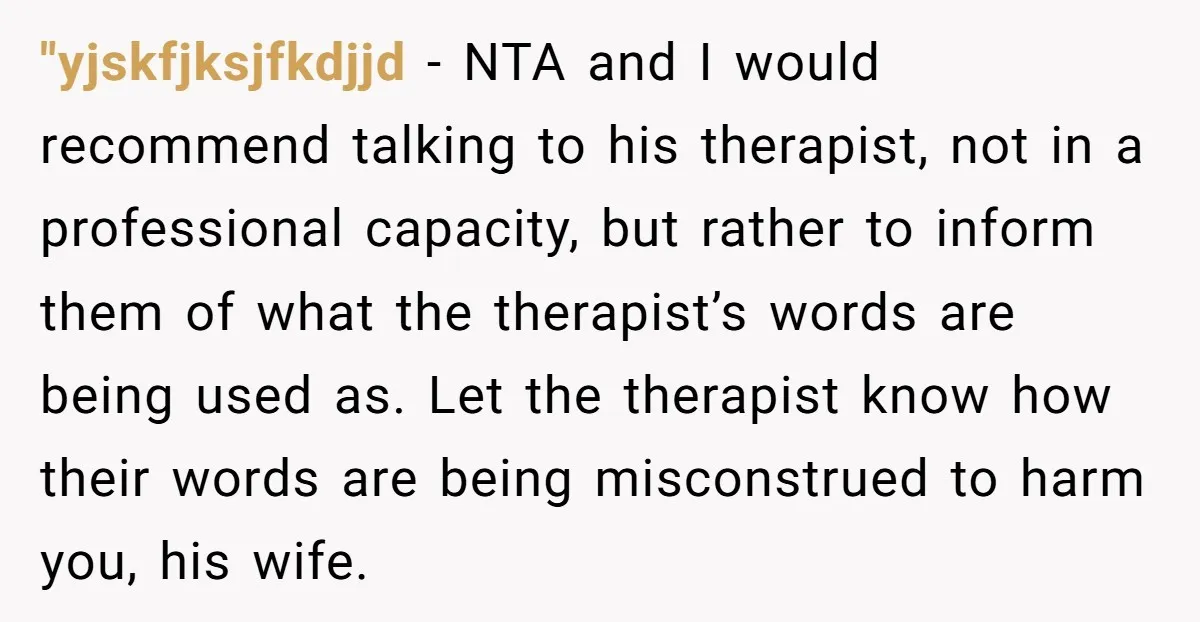 "yjskfjksjfkdjjd − NTA and I would recommend talking to his therapist, not in a professional capacity, but rather to inform them of what the therapist’s words are being used as....