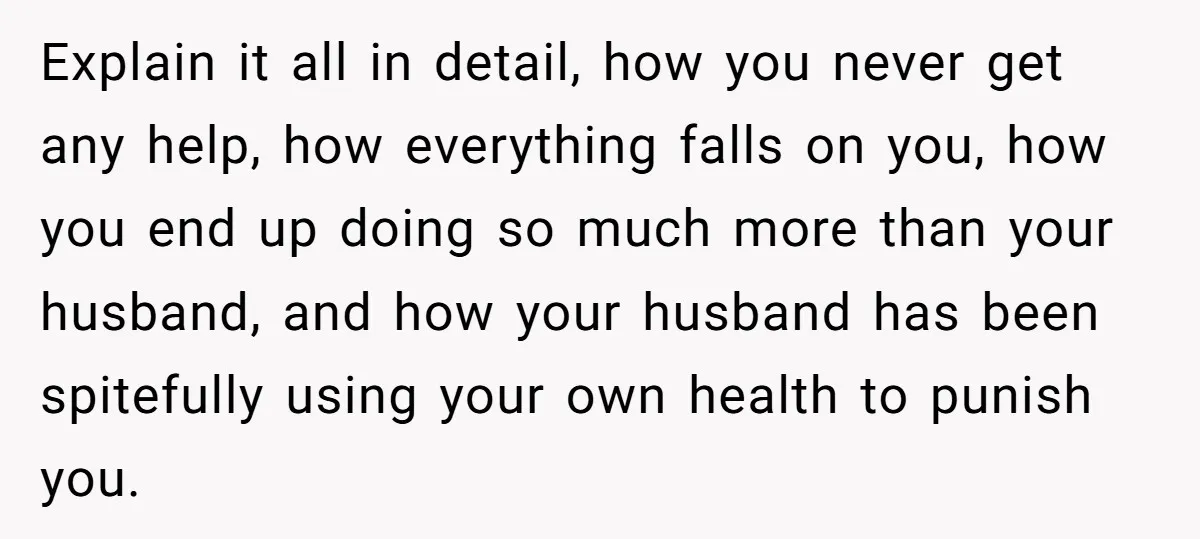 Explain it all in detail, how you never get any help, how everything falls on you, how you end up doing so much more than your husband, and how your...