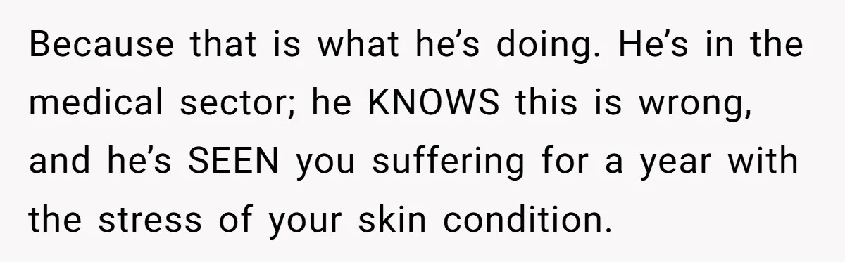 Because that is what he’s doing. He’s in the medical sector; he KNOWS this is wrong, and he’s SEEN you suffering for a year with the stress of your skin...