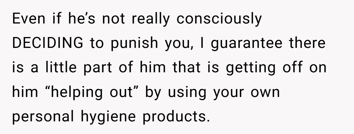 Even if he’s not really consciously DECIDING to punish you, I guarantee there is a little part of him that is getting off on him “helping out” by using your...
