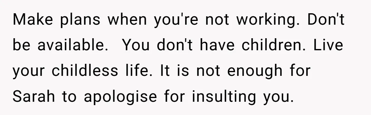 Make plans when you're not working. Don't be available.  You don't have children. Live your childless life. It is not enough for Sarah to apologise for insulting you.