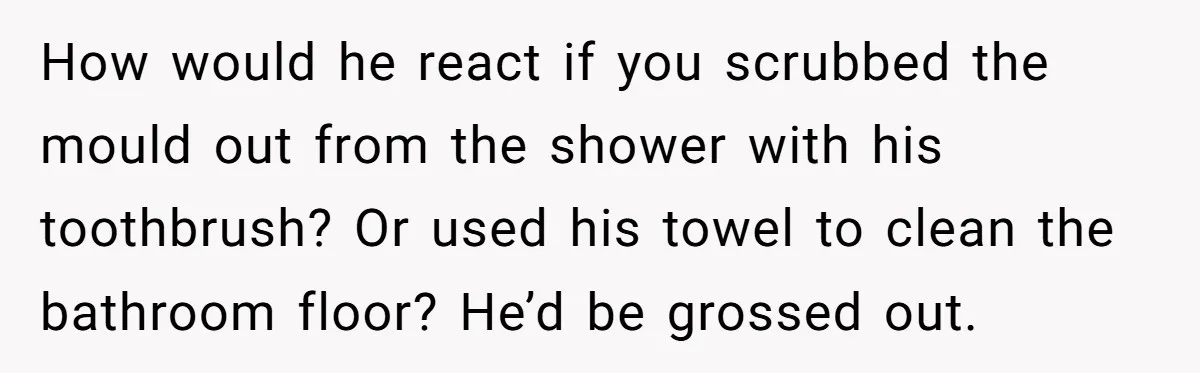 How would he react if you scrubbed the mould out from the shower with his toothbrush? Or used his towel to clean the bathroom floor? He’d be grossed out.