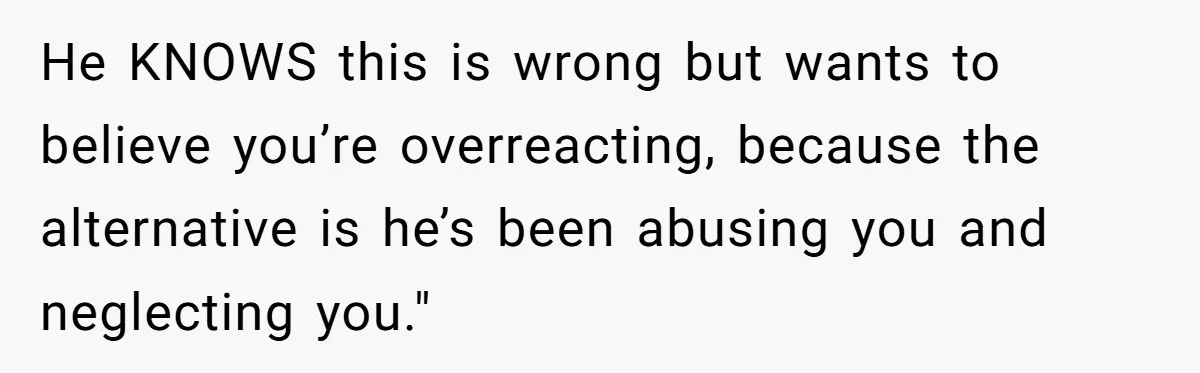 He KNOWS this is wrong but wants to believe you’re overreacting, because the alternative is he’s been abusing you and neglecting you."