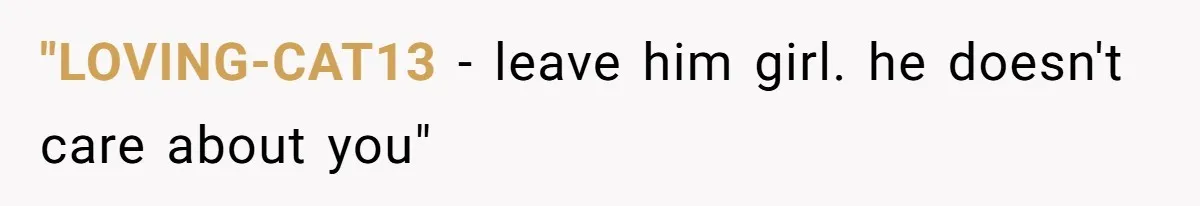 "LOVING-CAT13 − leave him girl. he doesn't care about you"