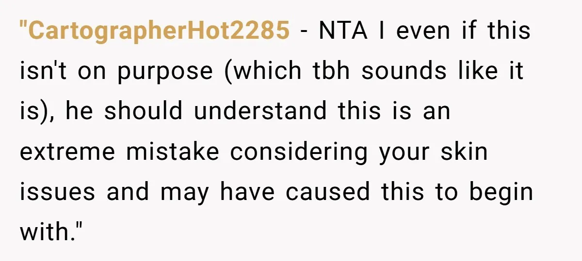 "CartographerHot2285 − NTA I even if this isn't on purpose (which tbh sounds like it is), he should understand this is an extreme mistake considering your skin issues and may...