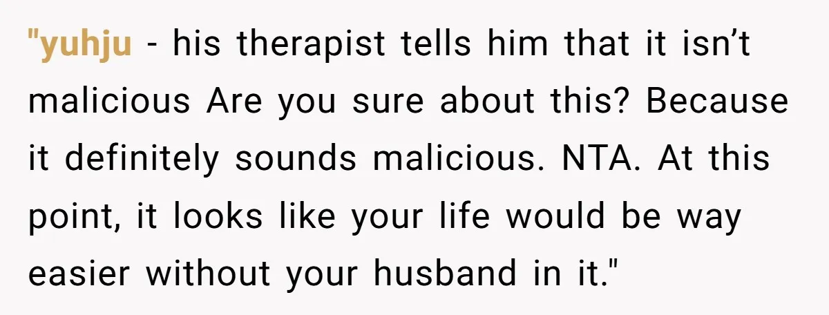 "yuhju − his therapist tells him that it isn’t malicious Are you sure about this? Because it definitely sounds malicious. NTA. At this point, it looks like your life would...