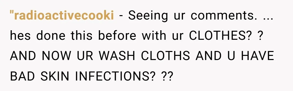 "radioactivecooki − Seeing ur comments. ... hes done this before with ur CLOTHES? ? AND NOW UR WASH CLOTHS AND U HAVE BAD SKIN INFECTIONS? ??