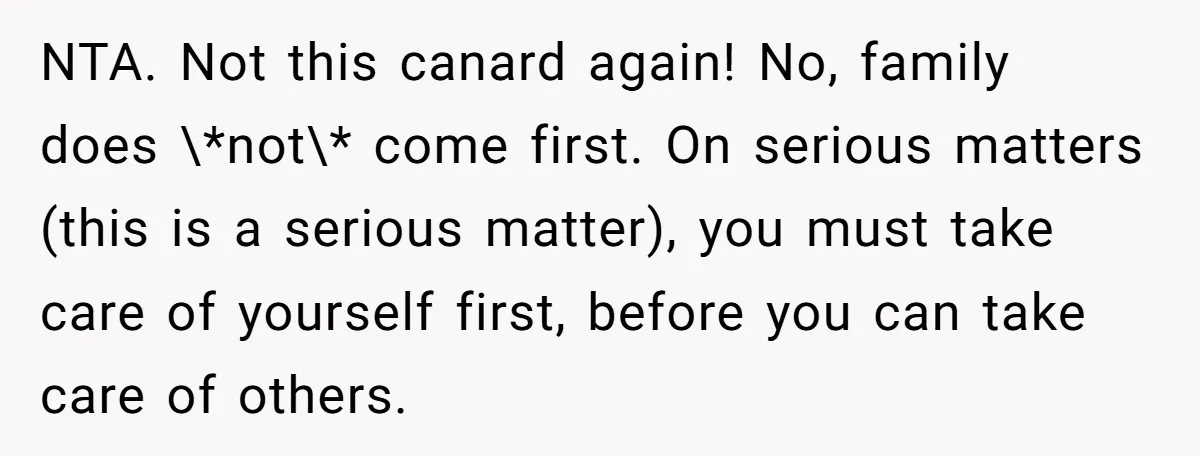 NTA. Not this canard again! No, family does \*not\* come first. On serious matters (this is a serious matter), you must take care of yourself first, before you can take...