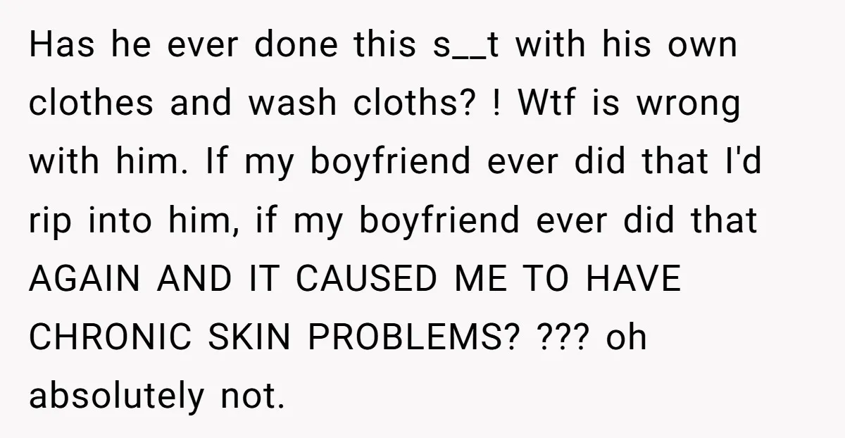 Has he ever done this s__t with his own clothes and wash cloths? ! Wtf is wrong with him. If my boyfriend ever did that I'd rip into him, if...