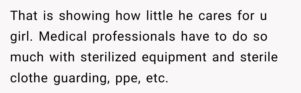 That is showing how little he cares for u girl. Medical professionals have to do so much with sterilized equipment and sterile clothe guarding, ppe, etc.