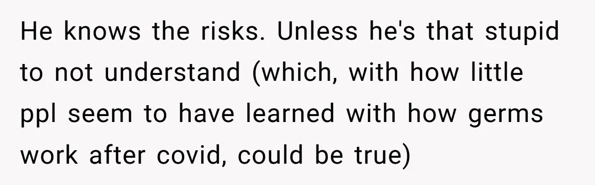 He knows the risks. Unless he's that stupid to not understand (which, with how little ppl seem to have learned with how germs work after covid, could be true)
