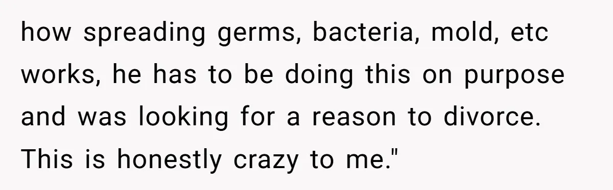 how spreading germs, bacteria, mold, etc works, he has to be doing this on purpose and was looking for a reason to divorce. This is honestly crazy to me."