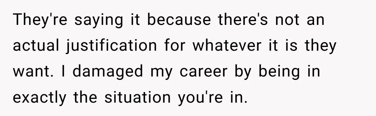 They're saying it because there's not an actual justification for whatever it is they want. I damaged my career by being in exactly the situation you're in.