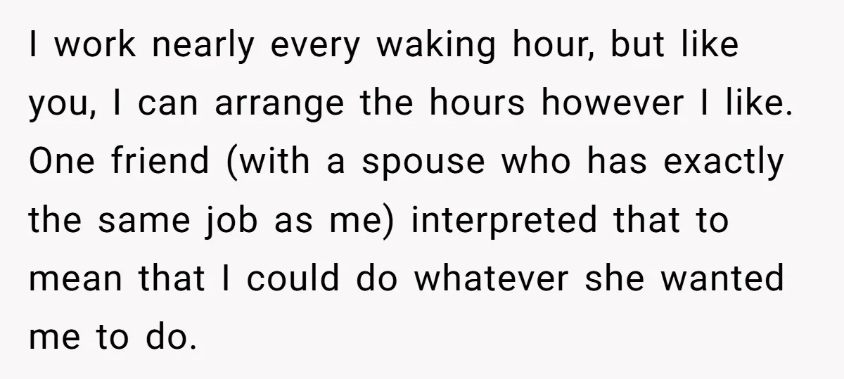 I work nearly every waking hour, but like you, I can arrange the hours however I like. One friend (with a spouse who has exactly the same job as me)...