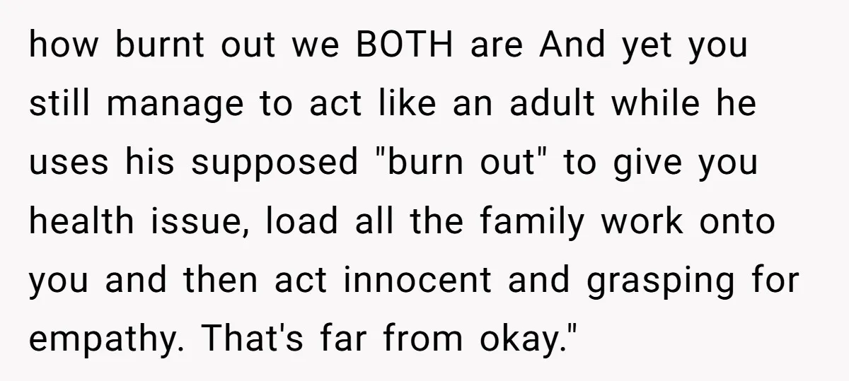how burnt out we BOTH are And yet you still manage to act like an adult while he uses his supposed "burn out" to give you health issue, load all...