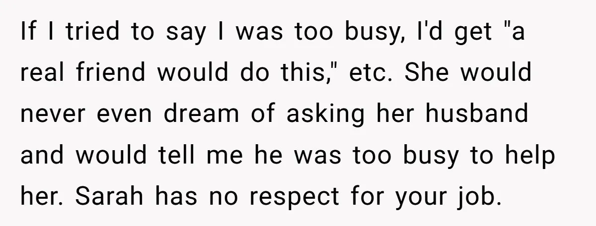 If I tried to say I was too busy, I'd get "a real friend would do this," etc. She would never even dream of asking her husband and would tell...