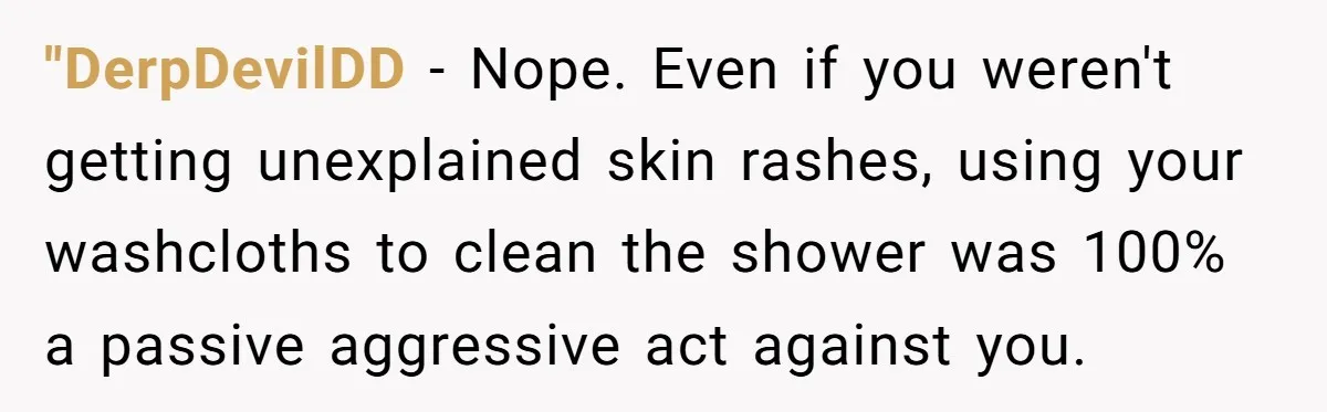 "DerpDevilDD − Nope. Even if you weren't getting unexplained skin rashes, using your washcloths to clean the shower was 100% a passive aggressive act against you.