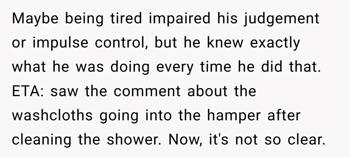 Maybe being tired impaired his judgement or impulse control, but he knew exactly what he was doing every time he did that. ETA: saw the comment about the washcloths going...