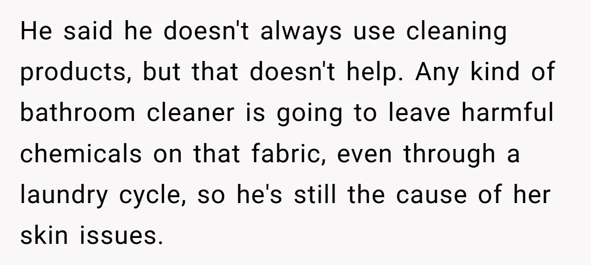 He said he doesn't always use cleaning products, but that doesn't help. Any kind of bathroom cleaner is going to leave harmful chemicals on that fabric, even through a laundry...