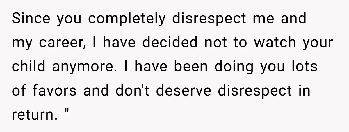 Since you completely disrespect me and my career, I have decided not to watch your child anymore. I have been doing you lots of favors and don't deserve disrespect in...