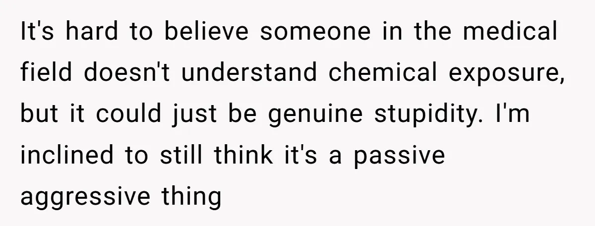 It's hard to believe someone in the medical field doesn't understand chemical exposure, but it could just be genuine stupidity. I'm inclined to still think it's a passive aggressive thing