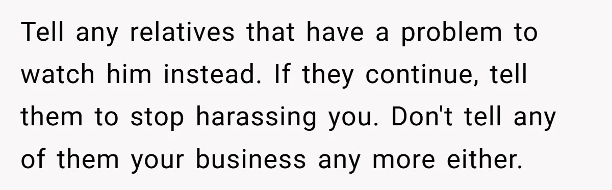 Tell any relatives that have a problem to watch him instead. If they continue, tell them to stop harassing you. Don't tell any of them your business any more either.