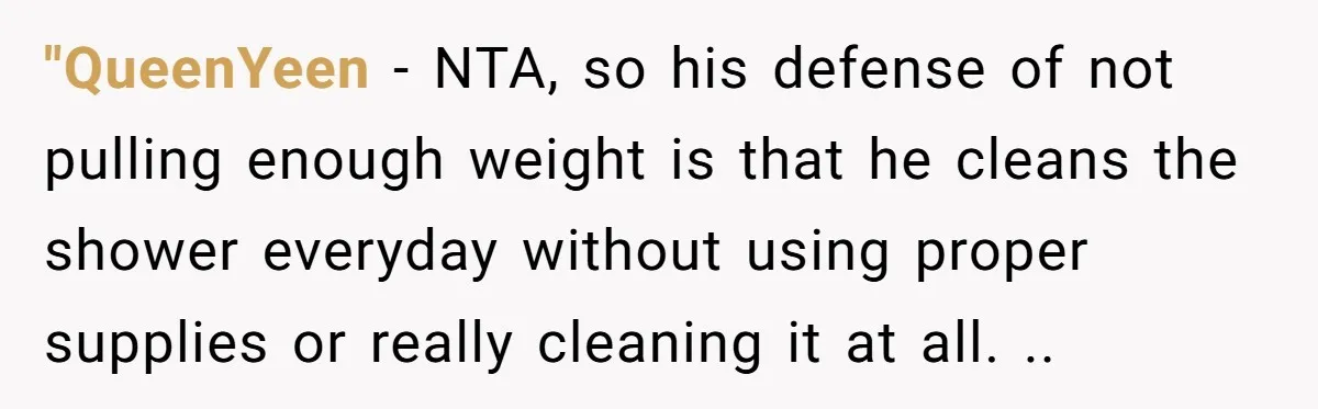 "QueenYeen − NTA, so his defense of not pulling enough weight is that he cleans the shower everyday without using proper supplies or really cleaning it at all. ..