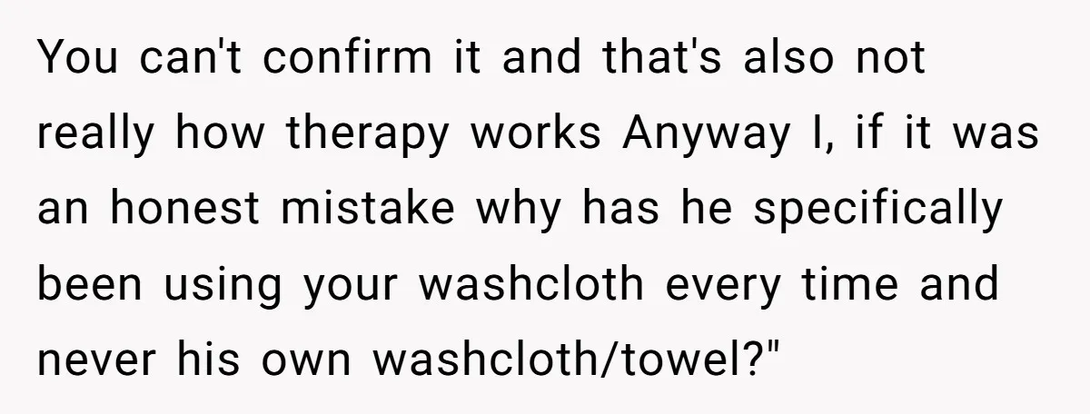 You can't confirm it and that's also not really how therapy works Anyway I, if it was an honest mistake why has he specifically been using your washcloth every time...
