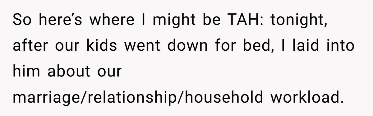 So here’s where I might be TAH: tonight, after our kids went down for bed, I laid into him about our marriage/relationship/household workload.